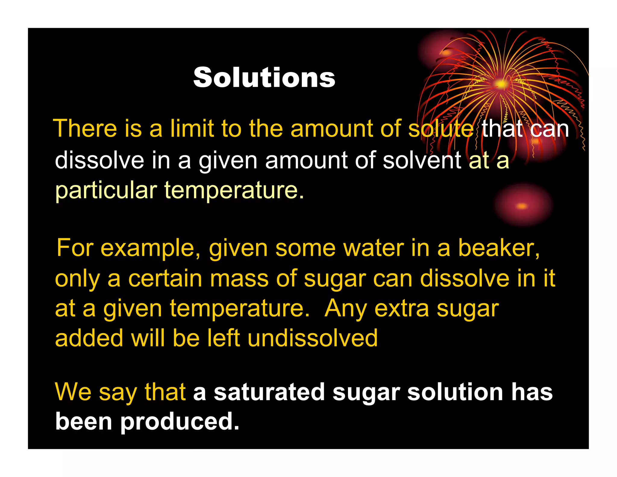 Solutions
There is a limit to the amount of solute that can
dissolve in a given amount of solvent at a
particular temperature.

For example, given some water in a beaker,
only a certain mass of sugar can dissolve in it
at a given temperature. Any extra sugar
added will be left undissolved

We say that a saturated sugar solution has
been produced.
 