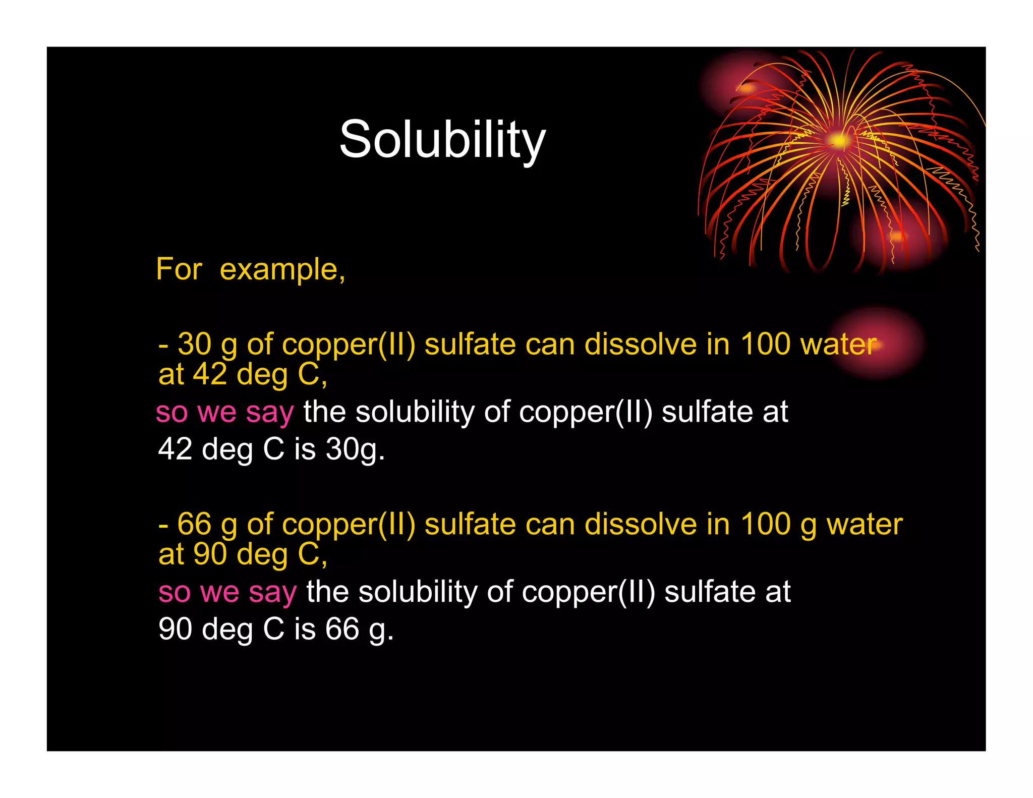 Solubility

For example,

- 30 g of copper(II) sulfate can dissolve in 100 water
at 42 deg C,
so we say the solubility of copper(II) sulfate at
42 deg C is 30g.

- 66 g of copper(II) sulfate can dissolve in 100 g water
at 90 deg C,
so we say the solubility of copper(II) sulfate at
90 deg C is 66 g.
 