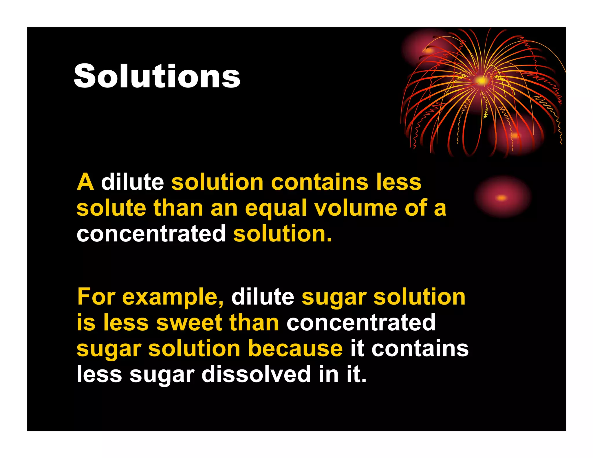 Solutions


A dilute solution contains less
solute than an equal volume of a
concentrated solution.

For example, dilute sugar solution
is less sweet than concentrated
sugar solution because it contains
less sugar dissolved in it.
 