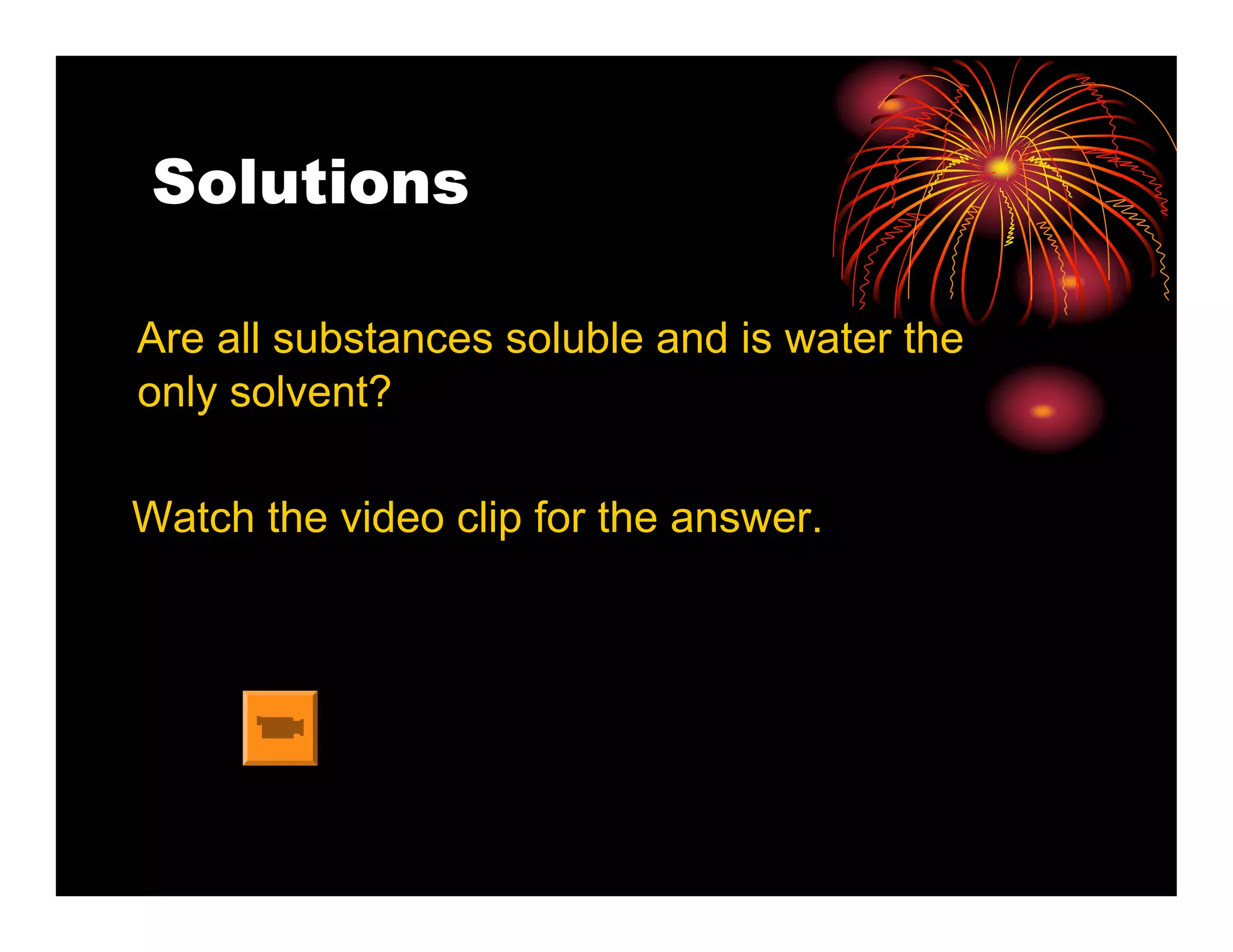 Solutions

Are all substances soluble and is water the
only solvent?

Watch the video clip for the answer.
 