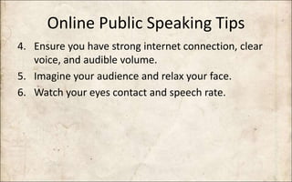 Online Public Speaking Tips
4. Ensure you have strong internet connection, clear
voice, and audible volume.
5. Imagine your audience and relax your face.
6. Watch your eyes contact and speech rate.
 