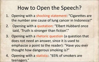 How to Open the Speech?
1. Opening with a shocking statement: “Cigarettes are
the number one cause of lung cancer in Indonesia!”
2. Opening with a quotation: “Elbert Hubbard once
said, ‘Truth is stronger than fiction’.”
3. Opening with a rhetoric question (a question that
does not need an answer, since it is used to
emphasize a point to the reader): “Have you ever
thought how dangerous smoking is?”
4. Opening with a statistic: “65% of smokers are
teenagers.”
 