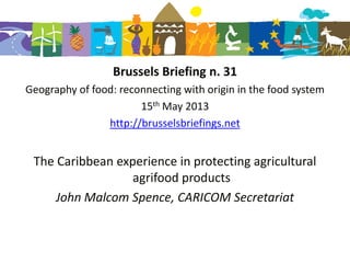 Brussels Briefing n. 31
Geography of food: reconnecting with origin in the food system
15th May 2013
http://brusselsbriefings.net
The Caribbean experience in protecting agricultural
agrifood products
John Malcom Spence, CARICOM Secretariat
 