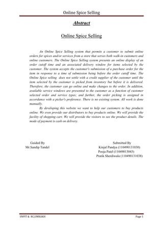 Online Spice Selling
SNPIT & RC,UMRAKH Page 1
Abstract
Online Spice Selling
An Online Spice Selling system that permits a customer to submit online
orders for spices and/or services from a store that serves both walk-in customers and
online customers. The Online Spice Selling system presents an online display of an
order cutoff time and an associated delivery window for items selected by the
customer. The system accepts the customer's submission of a purchase order for the
item in response to a time of submission being before the order cutoff time. The
Online Spice selling does not settle with a credit supplier of the customer until the
item selected by the customer is picked from inventory but before it is delivered.
Therefore, the customer can go online and make changes to the order. In addition,
available service windows are presented to the customer as a function of customer
selected order and service types; and further, the order picking is assigned in
accordance with a picker's preference. There is no existing system. All work is done
manually.
By developing this website we want to help our customers to buy products
online. We even provide our distributors to buy products online. We will provide the
facility of shopping cart. We will provide the visitors to see the product details. The
mode of payment is cash on delivery.
Guided By Submitted By
Mr.Sandip Tandel Kinjal Pandya (110490131030)
Pooja Patel (11049013043)
Pratik Sherdiwala (110490131038)
 