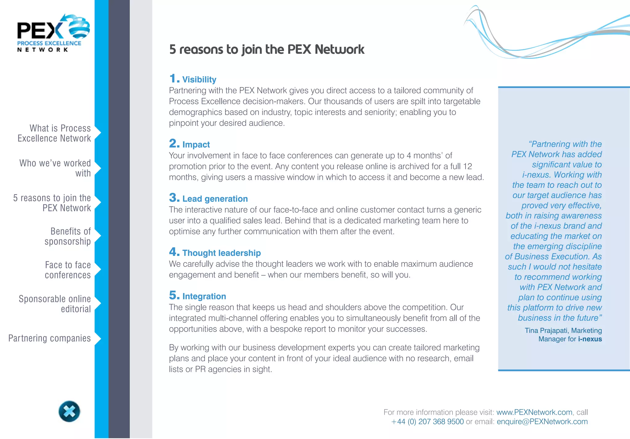 5 reasons to join the PEX Network

                             1. Visibility
                             Partnering with the PEX Network gives you direct access to a tailored community of
                             Process Excellence decision-makers. Our thousands of users are spilt into targetable
                             demographics based on industry, topic interests and seniority; enabling you to
                             pinpoint your desired audience.
     What is Process
  Excellence Network     v
                             2. Impact                                                                                             “Partnering with the
                             Your involvement in face to face conferences can generate up to 4 months’ of                    PEX Network has added
  Who we’ve worked                                                                                                                  significant value to
              with       v   promotion prior to the event. Any content you release online is archived for a full 12
                             months, giving users a massive window in which to access it and become a new lead.                  i-nexus. Working with
                                                                                                                              the team to reach out to
 5 reasons to join the
                         v   3. Lead generation                                                                               our target audience has
        PEX Network          The interactive nature of our face-to-face and online customer contact turns a generic              proved very effective,
                                                                                                                           both in raising awareness
                             user into a qualified sales lead. Behind that is a dedicated marketing team here to
                                                                                                                             of the i-nexus brand and
          Benefits of        optimise any further communication with them after the event.
         sponsorship     v                                                                                                   educating the market on
                                                                                                                              the emerging discipline
                             4. Thought leadership                                                                         of Business Execution. As
         Face to face        We carefully advise the thought leaders we work with to enable maximum audience
         conferences     v   engagement and benefit – when our members benefit, so will you.
                                                                                                                            such I would not hesitate
                                                                                                                               to recommend working
                                                                                                                                 with PEX Network and
  Sponsorable online         5. Integration                                                                                     plan to continue using
            editorial    v   The single reason that keeps us head and shoulders above the competition. Our                  this platform to drive new
                             integrated multi-channel offering enables you to simultaneously benefit from all of the            business in the future”
                             opportunities above, with a bespoke report to monitor your successes.                              Tina Prajapati, Marketing
Par tnering companies    v   By working with our business development experts you can create tailored marketing
                                                                                                                                    Manager for i-nexus

                             plans and place your content in front of your ideal audience with no research, email
                             lists or PR agencies in sight.




                                                                                        For more information please visit: www.PEXNetwork.com, call
                                                                                          +44 (0) 207 368 9500 or email: enquire@PEXNetwork.com
 