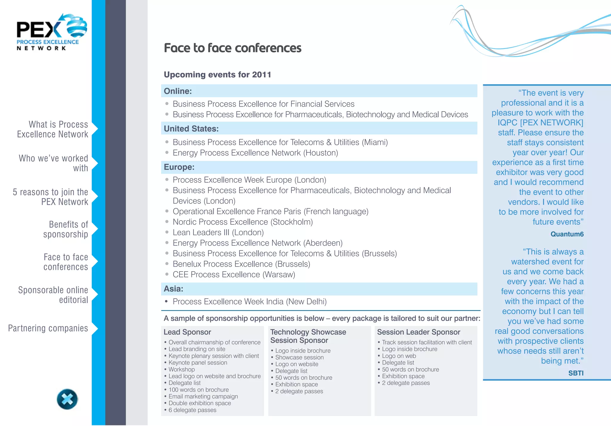 Face to face conferences
                             Upcoming events for 2011

                             Online:                                                                                                               “The event is very
                             • Business Process Excellence for Financial Services                                                            professional and it is a
                             • Business Process Excellence for Pharmaceuticals, Biotechnology and Medical Devices                         pleasure to work with the
     What is Process                                                                                                                        IQPC [PEX NETWORK]
  Excellence Network     v   United States:                                                                                                 staff. Please ensure the
                             • Business Process Excellence for Telecoms & Utilities (Miami)                                                    staff stays consistent
  Who we’ve worked
                             • Energy Process Excellence Network (Houston)                                                                       year over year! Our
              with       v   Europe:
                                                                                                                                          experience as a first time
                                                                                                                                           exhibitor was very good
                             • Process Excellence Week Europe (London)                                                                    and I would recommend
 5 reasons to join the       • Business Process Excellence for Pharmaceuticals, Biotechnology and Medical                                          the event to other
        PEX Network      v       Devices (London)                                                                                              vendors. I would like
                             •   Operational Excellence France Paris (French language)                                                      to be more involved for
          Benefits of        •   Nordic Process Excellence (Stockholm)                                                                                 future events”
         sponsorship     v   •   Lean Leaders III (London)                                                                                                 Quantum6
                             •   Energy Process Excellence Network (Aberdeen)
                             •   Business Process Excellence for Telecoms & Utilities (Brussels)                                                  “This is always a
         Face to face
         conferences     v   •   Benelux Process Excellence (Brussels)                                                                         watershed event for
                             •   CEE Process Excellence (Warsaw)                                                                             us and we come back
                                                                                                                                              every year. We had a
  Sponsorable online         Asia:
            editorial    v   •	 Process	Excellence	Week	India	(New	Delhi)
                                                                                                                                            few concerns this year
                                                                                                                                             with the impact of the
                                                                                                                                            economy but I can tell
                             A sample of sponsorship opportunities is below – every package is tailored to suit our partner:                  you we’ve had some
Par tnering companies    v   Lead Sponsor                            Technology Showcase       Session Leader Sponsor                     real good conversations
                             •	Overall	chairmanship	of	conference    Session Sponsor           •	Track	session	facilitation	with	client    with prospective clients
                             •	Lead	branding	on	site                 •	Logo	inside	brochure	   •	Logo	inside	brochure                      whose needs still aren’t
                             •	Keynote	plenary	session	with	client   •	Showcase	session        •	Logo	on	web	
                             •	Keynote	panel	session                 •	Logo	on	website         •	Delegate	list                                         being met.”
                             •	Workshop                              •	Delegate	list	          •	50	words	on	brochure
                             •	Lead	logo	on	website	and	brochure                               •	Exhibition	space                                               SBTI
                                                                     •	50	words	on	brochure
                             •	Delegate	list	                        •	Exhibition	space	       •	2	delegate	passes
                             •	100	words	on	brochure                 •	2	delegate	passes
                             •	Email	marketing	campaign
                             •	Double	exhibition	space
                             •	6	delegate	passes
 