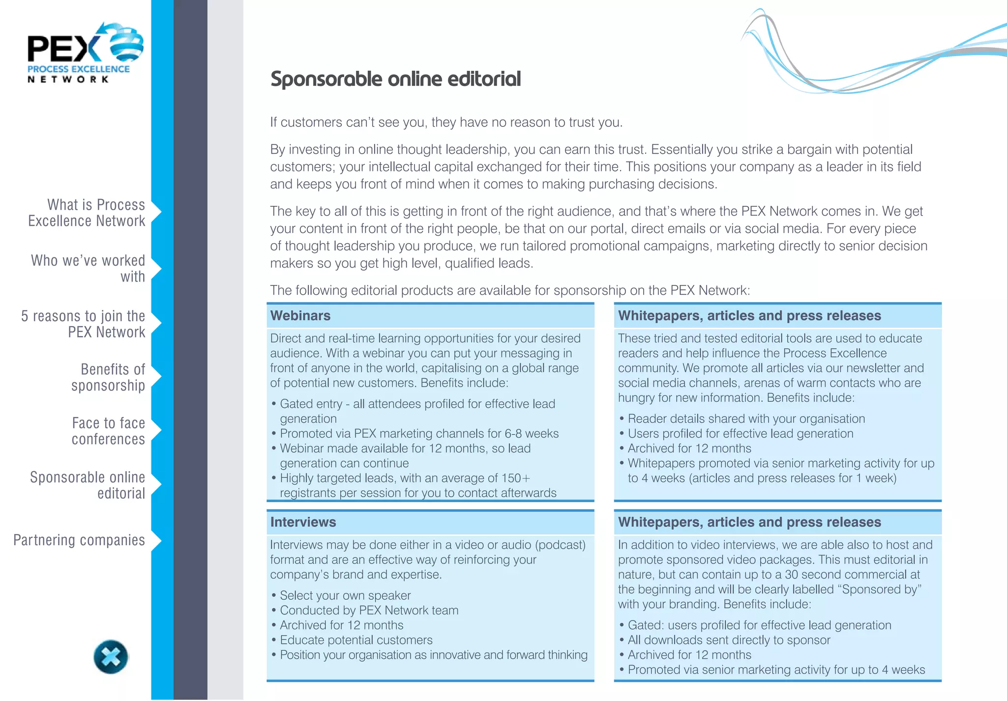 Sponsorable online editorial
                             If customers can’t see you, they have no reason to trust you.

                             By investing in online thought leadership, you can earn this trust. Essentially you strike a bargain with potential
                             customers; your intellectual capital exchanged for their time. This positions your company as a leader in its field
                             and keeps you front of mind when it comes to making purchasing decisions.
     What is Process
  Excellence Network     v   The key to all of this is getting in front of the right audience, and that’s where the PEX Network comes in. We get
                             your content in front of the right people, be that on our portal, direct emails or via social media. For every piece
                             of thought leadership you produce, we run tailored promotional campaigns, marketing directly to senior decision
  Who we’ve worked           makers so you get high level, qualified leads.
              with       v
                             The following editorial products are available for sponsorship on the PEX Network:
 5 reasons to join the       Webinars                                                           Whitepapers, articles and press releases
        PEX Network      v   Direct and real-time learning opportunities for your desired       These tried and tested editorial tools are used to educate
                             audience. With a webinar you can put your messaging in             readers and help influence the Process Excellence
          Benefits of        front of anyone in the world, capitalising on a global range       community. We promote all articles via our newsletter and
         sponsorship     v   of potential new customers. Benefits include:                      social media channels, arenas of warm contacts who are
                                                                                                hungry for new information. Benefits include:
                             •	Gated	entry	-	all	attendees	profiled	for	effective	lead		    	
         Face to face          generation                                                       •	Reader	details	shared	with	your	organisation
         conferences     v   •	Promoted	via	PEX	marketing	channels	for	6-8	weeks                •	Users	profiled	for	effective	lead	generation
                             •	Webinar	made	available	for	12	months,	so	lead			             	   •	Archived	for	12	months
                               generation can continue                                          •	Whitepapers	promoted	via	senior	marketing	activity	for	up		
  Sponsorable online         •	Highly	targeted	leads,	with	an	average	of	150+			            	     to 4 weeks (articles and press releases for 1 week)
            editorial    v     registrants per session for you to contact afterwards

                             Interviews                                                         Whitepapers, articles and press releases
Par tnering companies    v   Interviews may be done either in a video or audio (podcast)        In addition to video interviews, we are able also to host and
                             format and are an effective way of reinforcing your                promote sponsored video packages. This must editorial in
                             company’s brand and expertise.                                     nature, but can contain up to a 30 second commercial at
                                                                                                the beginning and will be clearly labelled “Sponsored by”
                             •	Select	your	own	speaker
                                                                                                with your branding. Benefits include:
                             •	Conducted	by	PEX	Network	team
                             •	Archived	for	12	months                                           •	Gated:	users	profiled	for	effective	lead	generation
                             •	Educate	potential	customers	                                     •	All	downloads	sent	directly	to	sponsor
                             •	Position	your	organisation	as	innovative	and	forward	thinking    •	Archived	for	12	months
                                                                                                •	Promoted	via	senior	marketing	activity	for	up	to	4	weeks
 