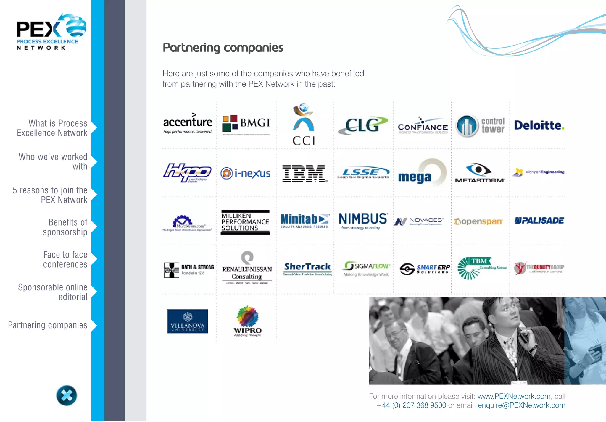 Partnering companies
                             Here are just some of the companies who have benefited
                             from partnering with the PEX Network in the past:



     What is Process
  Excellence Network     v
  Who we’ve worked
              with       v
 5 reasons to join the
        PEX Network      v
          Benefits of
         sponsorship     v
         Face to face
         conferences     v
  Sponsorable online
            editorial    v

Par tnering companies    v



                                                                                      For more information please visit: www.PEXNetwork.com, call
                                                                                        +44 (0) 207 368 9500 or email: enquire@PEXNetwork.com
 