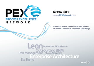 MEDIA PACK
                           www.PEXNetwork.com



                           The Global Market Leader in specialist Process
                           Excellence Conferences and Online Knowledge




     Lean         Operational Excellence
       Outsourcing BPM
Risk Management     Change Management

        Enterprise Architecture
 Six Sigma
                                                              ENTER
                                                                    >>
 