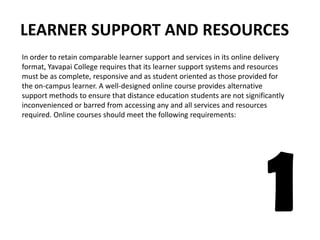 LEARNER SUPPORT AND RESOURCES In order to retain comparable learner support and services in its online delivery format, Yavapai College requires that its learner support systems and resources must be as complete, responsive and as student oriented as those provided for the on-campus learner. A well-designed online course provides alternativesupport methods to ensure that distance education students are not significantly inconvenienced or barred from accessing any and all services and resources required. Online courses should meet the following requirements: 1 