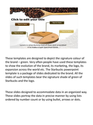 These templates are designed to depict the signature colour of
the brand – green. Very often people have used these templates
to show the evolution of the brand, its marketing, the logo, its
expansion across the world etc. The Starbucks powerpoint
template is a package of slides dedicated to the brand. All the
slides of such templates bear the signature shade of green of
Starbucks and the logo.
These slides designed to accommodate data in an organized way.
These slides portray the data in precise manner by using lists
ordered by number count or by using bullet, arrows or dots.
 