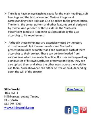 Slide World
Box 46111
Hillsborough county Tampa,
FL - 33646
813-995-4000
www.slideworld.com
View Source
 The slides have an eye catching space for the main headings, sub
headings and the textual content. Various images and
corresponding video links can also be added to the presentation.
The fonts, the colour pattern and other features are all designed
by theme. And yet each of these slides in the Starbucks
PowerPoint template is open to customization by the user
according to his requirement.
 Although these templates are extensively used by the users
across the world but if a user needs some Starbucks
presentation slides separately and can customize each of them
according to their project. These can be downloaded from
various links which are available online. If a user ends up making
a unique set of his own Starbucks presentation slides, they can
also upload them and allow the other users across the world to
use them. Such allowance can either be free or paid, depending
upon the will of the creator.
 