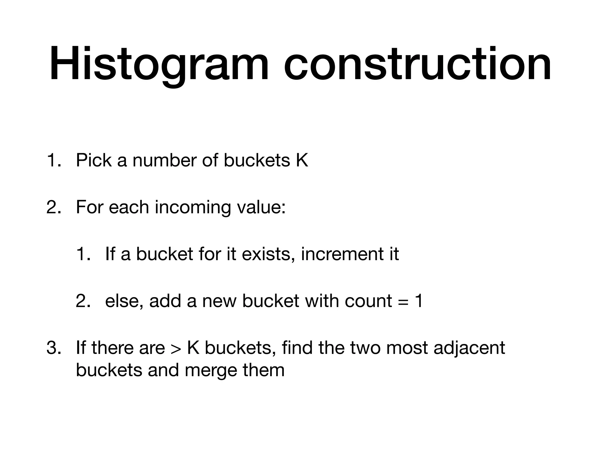 Histogram construction 1. Pick a number of buckets K 2. For each incoming value: 1. If a bucket for it exists, increment it 2. else, add a new bucket with count = 1 3. If there are > K buckets, ﬁnd the two most adjacent buckets and merge them 