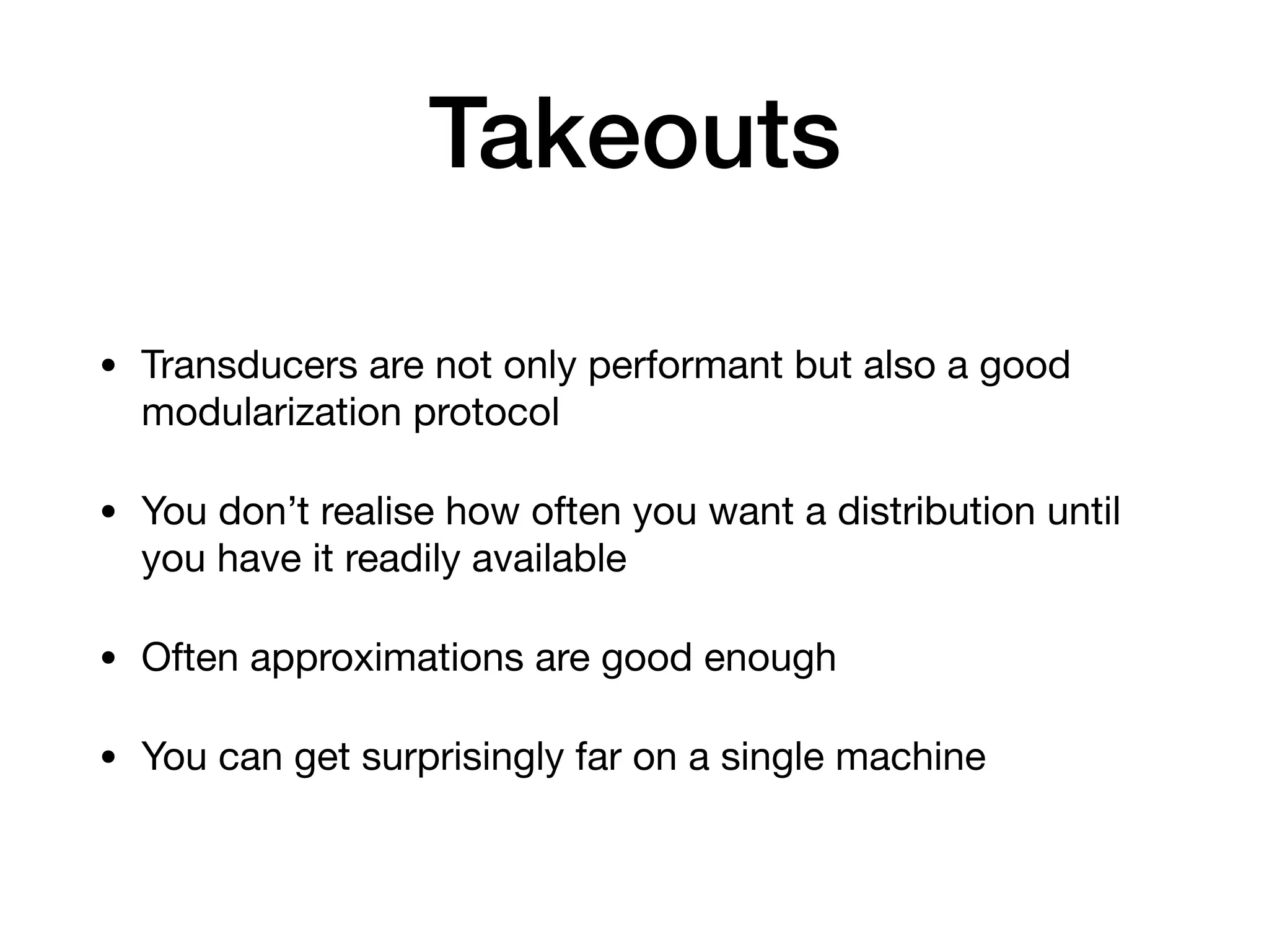 Takeouts • Transducers are not only performant but also a good modularization protocol • You don’t realise how often you want a distribution until you have it readily available • Often approximations are good enough • You can get surprisingly far on a single machine 