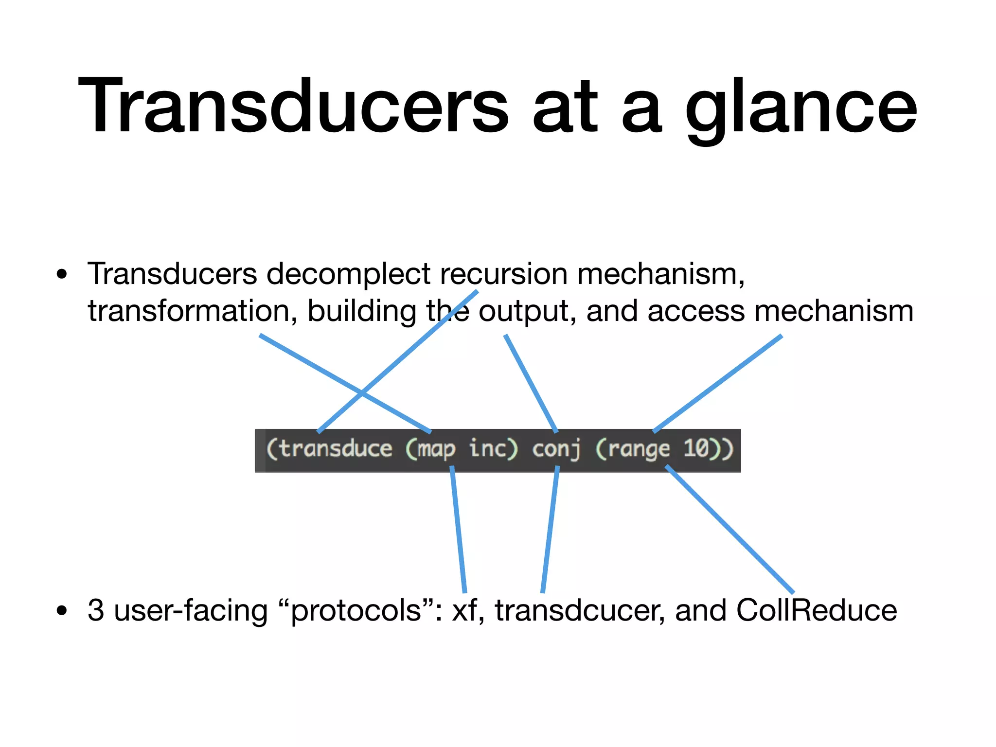 Transducers at a glance • Transducers decomplect recursion mechanism, transformation, building the output, and access mechanism            • 3 user-facing “protocols”: xf, transdcucer, and CollReduce 