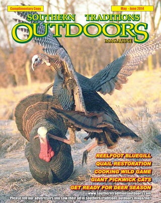 Complimentary Copy May - June 2014
REELFOOT BLUEGILL
QUAIL RESTORATION
COOKING WILD GAME
GIANT PICKWICK CATS
GET READY FOR DEER SEASON
www.southerntraditionsoutdoors.com
Please tell our advertisers you saw their ad in southern traditions outdoors magazine!
 