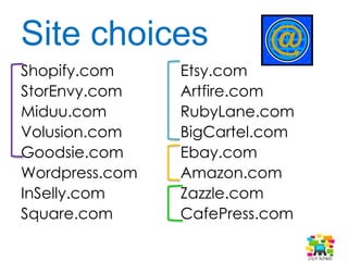 Site choices
Shopify.com
StorEnvy.com
BigCartel.com
Volusion.com
InSelly.com
Square.com
Etsy.com
Artfire.com
RubyLane.com
Ebay.com
Amazon.com
Zazzle.com
CafePress.com
SpreadShirt.com
 