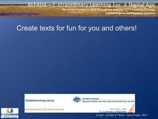 Jo Hart – ELFADA 2nd Block – Story Project 2012
ELFADA – E-xtraordinary Learning For A Digital Age
Our project funded in 2012 through the National VET E-Learning Strategy,
Partnerships for Participation initiativehttp://www.flexiblelearning.net.au/
Create texts for fun for you and others!
 