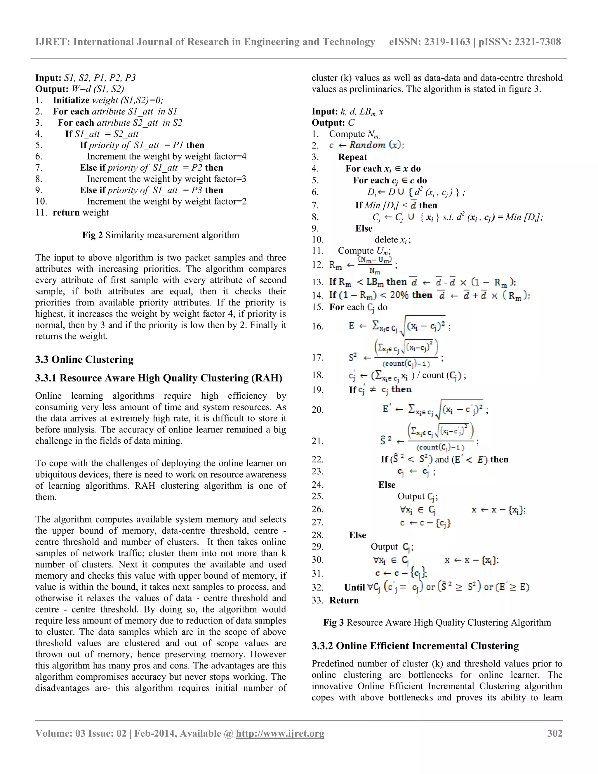 IJRET: International Journal of Research in Engineering and Technology eISSN: 2319-1163 | pISSN: 2321-7308 __________________________________________________________________________________________ Volume: 03 Issue: 02 | Feb-2014, Available @ http://www.ijret.org 302 Input: S1, S2, P1, P2, P3 Output: W=d (S1, S2) 1. Initialize weight (S1,S2)=0; 2. For each attribute S1_att in S1 3. For each attribute S2_att in S2 4. If S1_att = S2_att 5. If priority of S1_att = P1 then 6. Increment the weight by weight factor=4 7. Else if priority of S1_att = P2 then 8. Increment the weight by weight factor=3 9. Else if priority of S1_att = P3 then 10. Increment the weight by weight factor=2 11. return weight Fig 2 Similarity measurement algorithm The input to above algorithm is two packet samples and three attributes with increasing priorities. The algorithm compares every attribute of first sample with every attribute of second sample, if both attributes are equal, then it checks their priorities from available priority attributes. If the priority is highest, it increases the weight by weight factor 4, if priority is normal, then by 3 and if the priority is low then by 2. Finally it returns the weight. 3.3 Online Clustering 3.3.1 Resource Aware High Quality Clustering (RAH) Online learning algorithms require high efficiency by consuming very less amount of time and system resources. As the data arrives at extremely high rate, it is difficult to store it before analysis. The accuracy of online learner remained a big challenge in the fields of data mining. To cope with the challenges of deploying the online learner on ubiquitous devices, there is need to work on resource awareness of learning algorithms. RAH clustering algorithm is one of them. The algorithm computes available system memory and selects the upper bound of memory, data-centre threshold, centre - centre threshold and number of clusters. It then takes online samples of network traffic; cluster them into not more than k number of clusters. Next it computes the available and used memory and checks this value with upper bound of memory, if value is within the bound, it takes next samples to process, and otherwise it relaxes the values of data - centre threshold and centre - centre threshold. By doing so, the algorithm would require less amount of memory due to reduction of data samples to cluster. The data samples which are in the scope of above threshold values are clustered and out of scope values are thrown out of memory, hence preserving memory. However this algorithm has many pros and cons. The advantages are this algorithm compromises accuracy but never stops working. The disadvantages are- this algorithm requires initial number of cluster (k) values as well as data-data and data-centre threshold values as preliminaries. The algorithm is stated in figure 3. Input: k, d, LBm, x Output: C 1. Compute Nm; 2. 3. Repeat 4. For each xi x do 5. For each cj c do 6. Di D d2 (xi , cj ) } ; 7. If Min [Di] < then 8. Cj Cj { xi } s.t. d2 (xi , cj ) = Min [Di]; 9. Else 10. delete xi ; 11. Compute Um; 12. ; 13. - 14. + 15. For each do 16. ; 17. ; 18. ) / count ( ; 19. If 20. ; 21. ; 22. If ( and ( then 23. ; 24. Else 25. Output ; 26. ; 27. 28. Else 29. Output ; 30. ; 31. ; 32. Until 33. Return Fig 3 Resource Aware High Quality Clustering Algorithm 3.3.2 Online Efficient Incremental Clustering Predefined number of cluster (k) and threshold values prior to online clustering are bottlenecks for online learner. The innovative Online Efficient Incremental Clustering algorithm copes with above bottlenecks and proves its ability to learn 