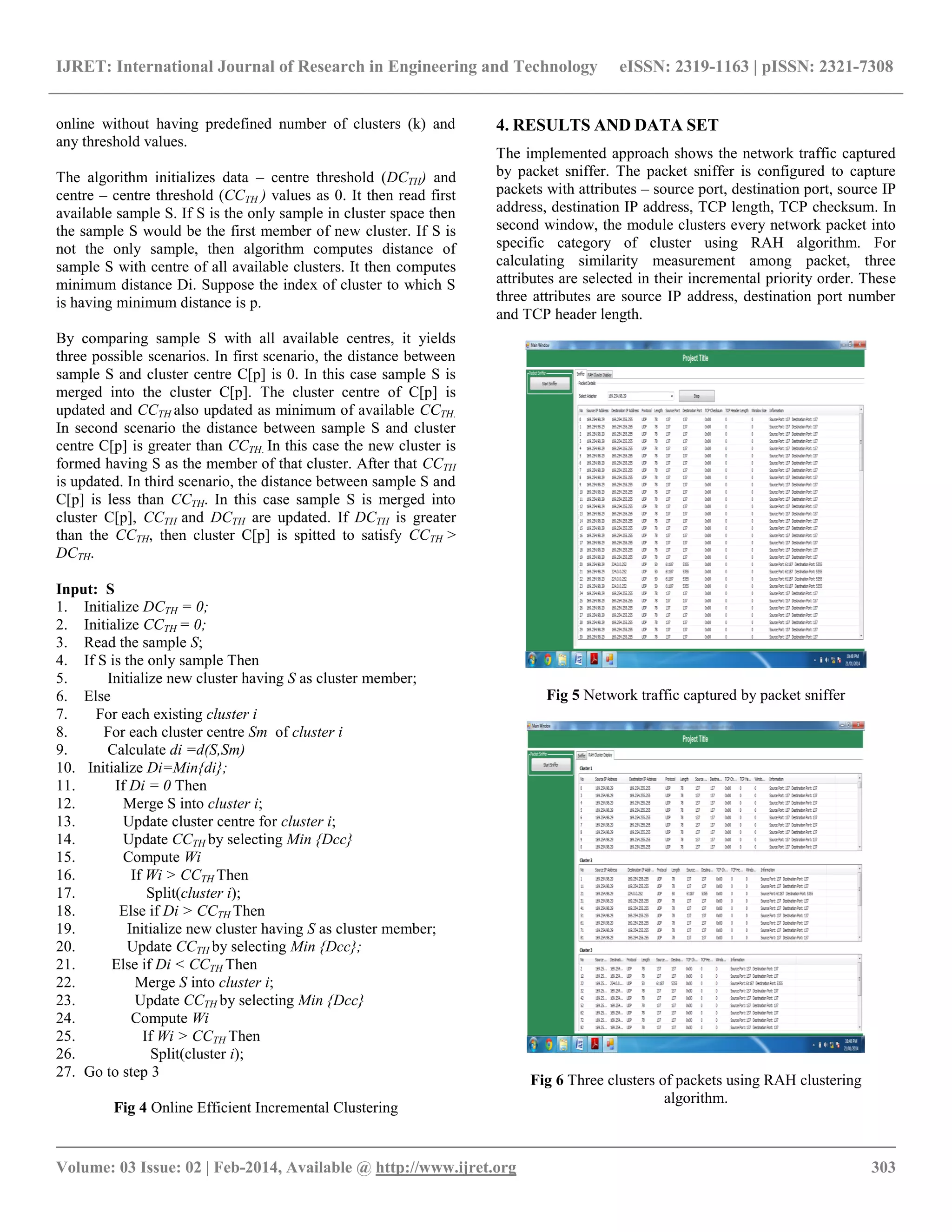 IJRET: International Journal of Research in Engineering and Technology eISSN: 2319-1163 | pISSN: 2321-7308 __________________________________________________________________________________________ Volume: 03 Issue: 02 | Feb-2014, Available @ http://www.ijret.org 303 online without having predefined number of clusters (k) and any threshold values. The algorithm initializes data – centre threshold (DCTH) and centre – centre threshold (CCTH ) values as 0. It then read first available sample S. If S is the only sample in cluster space then the sample S would be the first member of new cluster. If S is not the only sample, then algorithm computes distance of sample S with centre of all available clusters. It then computes minimum distance Di. Suppose the index of cluster to which S is having minimum distance is p. By comparing sample S with all available centres, it yields three possible scenarios. In first scenario, the distance between sample S and cluster centre C[p] is 0. In this case sample S is merged into the cluster C[p]. The cluster centre of C[p] is updated and CCTH also updated as minimum of available CCTH. In second scenario the distance between sample S and cluster centre C[p] is greater than CCTH. In this case the new cluster is formed having S as the member of that cluster. After that CCTH is updated. In third scenario, the distance between sample S and C[p] is less than CCTH. In this case sample S is merged into cluster C[p], CCTH and DCTH are updated. If DCTH is greater than the CCTH, then cluster C[p] is spitted to satisfy CCTH > DCTH. Input: S 1. Initialize DCTH = 0; 2. Initialize CCTH = 0; 3. Read the sample S; 4. If S is the only sample Then 5. Initialize new cluster having S as cluster member; 6. Else 7. For each existing cluster i 8. For each cluster centre Sm of cluster i 9. Calculate di =d(S,Sm) 10. Initialize Di=Min{di}; 11. If Di = 0 Then 12. Merge S into cluster i; 13. Update cluster centre for cluster i; 14. Update CCTH by selecting Min {Dcc} 15. Compute Wi 16. If Wi > CCTH Then 17. Split(cluster i); 18. Else if Di > CCTH Then 19. Initialize new cluster having S as cluster member; 20. Update CCTH by selecting Min {Dcc}; 21. Else if Di < CCTH Then 22. Merge S into cluster i; 23. Update CCTH by selecting Min {Dcc} 24. Compute Wi 25. If Wi > CCTH Then 26. Split(cluster i); 27. Go to step 3 Fig 4 Online Efficient Incremental Clustering 4. RESULTS AND DATA SET The implemented approach shows the network traffic captured by packet sniffer. The packet sniffer is configured to capture packets with attributes – source port, destination port, source IP address, destination IP address, TCP length, TCP checksum. In second window, the module clusters every network packet into specific category of cluster using RAH algorithm. For calculating similarity measurement among packet, three attributes are selected in their incremental priority order. These three attributes are source IP address, destination port number and TCP header length. Fig 5 Network traffic captured by packet sniffer Fig 6 Three clusters of packets using RAH clustering algorithm. 