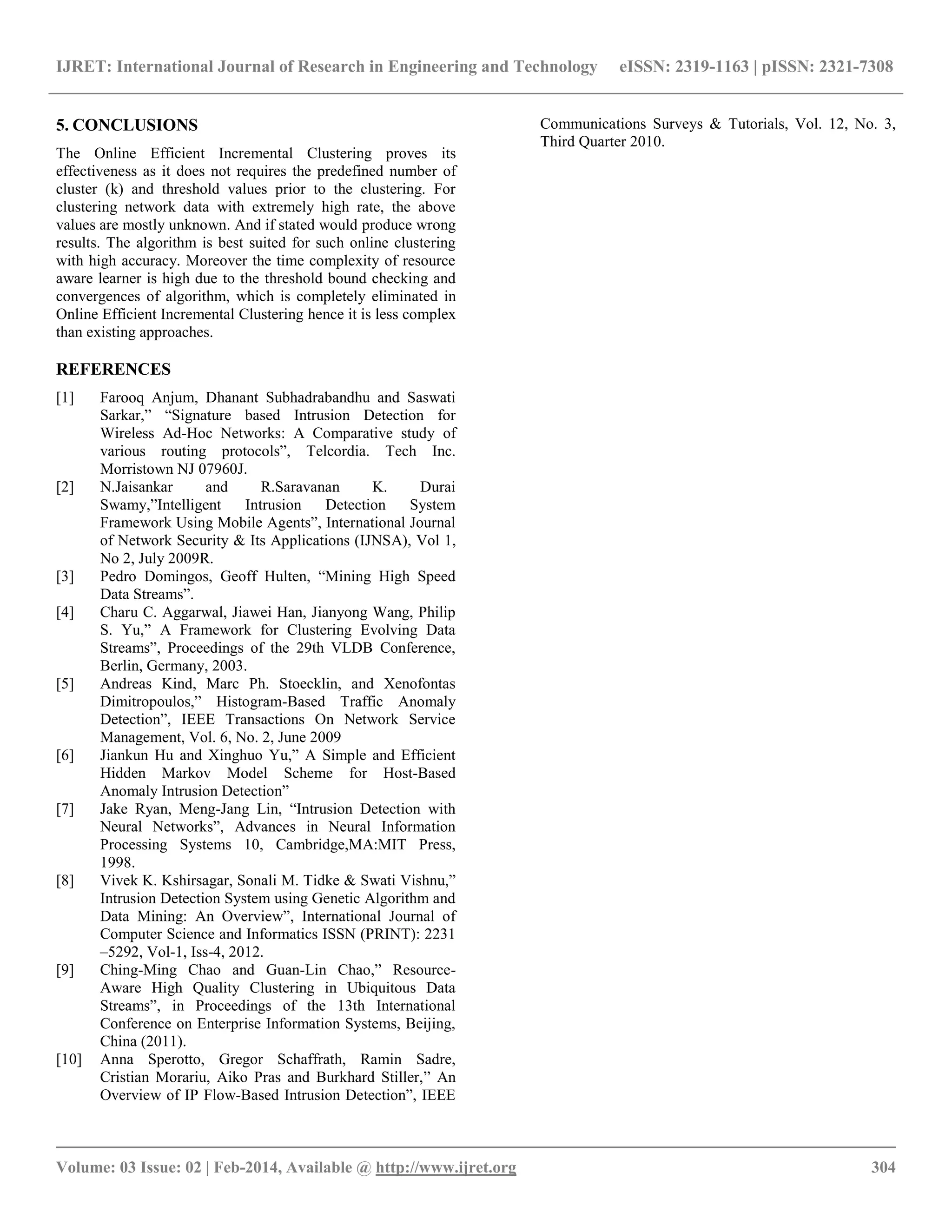 IJRET: International Journal of Research in Engineering and Technology eISSN: 2319-1163 | pISSN: 2321-7308 __________________________________________________________________________________________ Volume: 03 Issue: 02 | Feb-2014, Available @ http://www.ijret.org 304 5. CONCLUSIONS The Online Efficient Incremental Clustering proves its effectiveness as it does not requires the predefined number of cluster (k) and threshold values prior to the clustering. For clustering network data with extremely high rate, the above values are mostly unknown. And if stated would produce wrong results. The algorithm is best suited for such online clustering with high accuracy. Moreover the time complexity of resource aware learner is high due to the threshold bound checking and convergences of algorithm, which is completely eliminated in Online Efficient Incremental Clustering hence it is less complex than existing approaches. REFERENCES [1] Farooq Anjum, Dhanant Subhadrabandhu and Saswati Sarkar,‖ ―Signature based Intrusion Detection for Wireless Ad-Hoc Networks: A Comparative study of various routing protocols‖, Telcordia. Tech Inc. Morristown NJ 07960J. [2] N.Jaisankar and R.Saravanan K. Durai Swamy,‖Intelligent Intrusion Detection System Framework Using Mobile Agents‖, International Journal of Network Security & Its Applications (IJNSA), Vol 1, No 2, July 2009R. [3] Pedro Domingos, Geoff Hulten, ―Mining High Speed Data Streams‖. [4] Charu C. Aggarwal, Jiawei Han, Jianyong Wang, Philip S. Yu,‖ A Framework for Clustering Evolving Data Streams‖, Proceedings of the 29th VLDB Conference, Berlin, Germany, 2003. [5] Andreas Kind, Marc Ph. Stoecklin, and Xenofontas Dimitropoulos,‖ Histogram-Based Traffic Anomaly Detection‖, IEEE Transactions On Network Service Management, Vol. 6, No. 2, June 2009 [6] Jiankun Hu and Xinghuo Yu,‖ A Simple and Efficient Hidden Markov Model Scheme for Host-Based Anomaly Intrusion Detection‖ [7] Jake Ryan, Meng-Jang Lin, ―Intrusion Detection with Neural Networks‖, Advances in Neural Information Processing Systems 10, Cambridge,MA:MIT Press, 1998. [8] Vivek K. Kshirsagar, Sonali M. Tidke & Swati Vishnu,‖ Intrusion Detection System using Genetic Algorithm and Data Mining: An Overview‖, International Journal of Computer Science and Informatics ISSN (PRINT): 2231 –5292, Vol-1, Iss-4, 2012. [9] Ching-Ming Chao and Guan-Lin Chao,‖ Resource- Aware High Quality Clustering in Ubiquitous Data Streams‖, in Proceedings of the 13th International Conference on Enterprise Information Systems, Beijing, China (2011). [10] Anna Sperotto, Gregor Schaffrath, Ramin Sadre, Cristian Morariu, Aiko Pras and Burkhard Stiller,‖ An Overview of IP Flow-Based Intrusion Detection‖, IEEE Communications Surveys & Tutorials, Vol. 12, No. 3, Third Quarter 2010. 