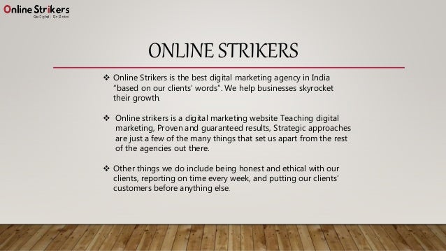 ONLINE STRIKERS
 Online Strikers is the best digital marketing agency in India
“based on our clients’ words”. We help businesses skyrocket
their growth.
 Online strikers is a digital marketing website Teaching digital
marketing, Proven and guaranteed results, Strategic approaches
are just a few of the many things that set us apart from the rest
of the agencies out there.
 Other things we do include being honest and ethical with our
clients, reporting on time every week, and putting our clients’
customers before anything else.
 