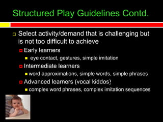 Structured Play Guidelines Contd.
 Select activity/demand that is challenging but
is not too difficult to achieve
 Early learners
 eye contact, gestures, simple imitation
 Intermediate learners
 word approximations, simple words, simple phrases
 Advanced learners (vocal kiddos)
 complex word phrases, complex imitation sequences
 