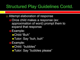 Structured Play Guidelines Contd.
 Attempt elaboration of response
 Once child makes a response (ex:
approximation of word) prompt them to
expand that response
 Example:
Child:“Buh”
Tutor: Say “buh, buh”
 Example:
Child: “bubbles”
Tutor: Say “bubbles please”
 