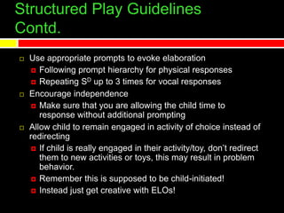 Structured Play Guidelines
Contd.
 Use appropriate prompts to evoke elaboration
 Following prompt hierarchy for physical responses
 Repeating SD up to 3 times for vocal responses
 Encourage independence
 Make sure that you are allowing the child time to
response without additional prompting
 Allow child to remain engaged in activity of choice instead of
redirecting
 If child is really engaged in their activity/toy, don’t redirect
them to new activities or toys, this may result in problem
behavior.
 Remember this is supposed to be child-initiated!
 Instead just get creative with ELOs!
 