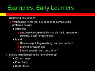 Examples: Early Learners
 Contriving environment
 Withholding items that are needed to complete the
preferred activity
 Activities
 puzzle pieces, marble for marble track, crayon for
coloring, a ball for basketball)
 Mand
 Gestures (pointing/reaching) and eye contact
 Signing for water, etc.
 Simple sounds “buh, puh, mmm”
 Simple imitation using the item of interest
 Car on ramp
 Feed baby
 Build blocks
 