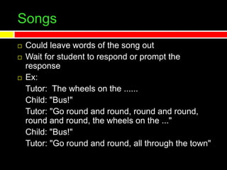 Songs
 Could leave words of the song out
 Wait for student to respond or prompt the
response
 Ex:
Tutor: The wheels on the ......
Child: "Bus!"
Tutor: "Go round and round, round and round,
round and round, the wheels on the ..."
Child: "Bus!"
Tutor: "Go round and round, all through the town"
 