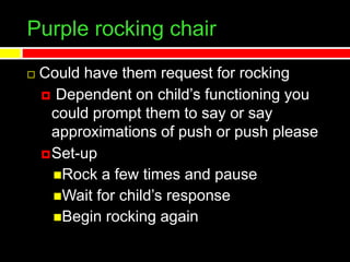 Purple rocking chair
 Could have them request for rocking
 Dependent on child’s functioning you
could prompt them to say or say
approximations of push or push please
Set-up
Rock a few times and pause
Wait for child’s response
Begin rocking again
 