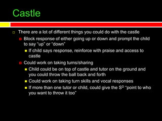 Castle
 There are a lot of different things you could do with the castle
 Block response of either going up or down and prompt the child
to say “up” or “down”
 If child says response, reinforce with praise and access to
castle
 Could work on taking turns/sharing
 Child could be on top of castle and tutor on the ground and
you could throw the ball back and forth
 Could work on taking turn skills and vocal responses
 If more than one tutor or child, could give the SD “point to who
you want to throw it too”
 