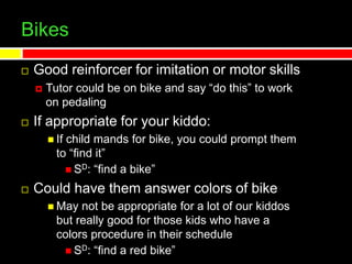 Bikes
 Good reinforcer for imitation or motor skills
 Tutor could be on bike and say “do this” to work
on pedaling
 If appropriate for your kiddo:
 If child mands for bike, you could prompt them
to “find it”
 SD: “find a bike”
 Could have them answer colors of bike
 May not be appropriate for a lot of our kiddos
but really good for those kids who have a
colors procedure in their schedule
 SD: “find a red bike”
 