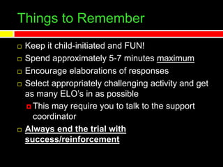 Things to Remember
 Keep it child-initiated and FUN!
 Spend approximately 5-7 minutes maximum
 Encourage elaborations of responses
 Select appropriately challenging activity and get
as many ELO’s in as possible
 This may require you to talk to the support
coordinator
 Always end the trial with
success/reinforcement
 