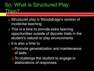 So, What is Structured Play
Then?
 Structured play is WoodsEdge’s version of
incidental teaching
 This is a time to provide extra learning
opportunities outside of discrete trials in the
student’s natural or play environments
 It is also a time to
 Promote generalization and maintenance
of skills
 To challenge the student to engage in
elaborations of responses
 