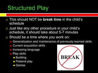 Structured Play
 This should NOT be break time in the child’s
schedule
 Just like any other procedure in your child’s
schedule, it should take about 5-7 minutes
 Should be a time where you work on:
 Generalization and maintenance of previously learned skills
 Current acquisition skills
 Increasing language
 Play skills
 Building
 Pretend play
 Games
 