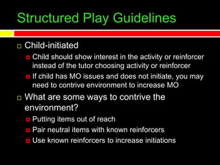 Structured Play Guidelines
 Child-initiated
 Child should show interest in the activity or reinforcer
instead of the tutor choosing activity or reinforcer
 If child has MO issues and does not initiate, you may
need to contrive environment to increase MO
 What are some ways to contrive the
environment?
 Putting items out of reach
 Pair neutral items with known reinforcers
 Use known reinforcers to increase initiations
 