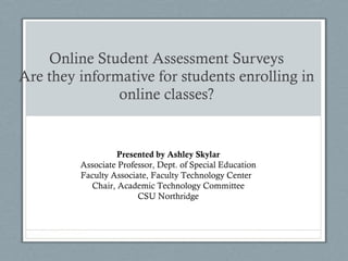 Online Student Assessment Surveys Are they informative for students enrolling in online classes? Presented by Ashley Skylar Associate Professor, Dept. of Special Education Faculty Associate, Faculty Technology Center  Chair, Academic Technology Committee CSU Northridge 