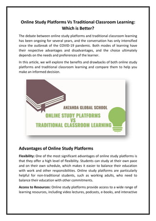 Online Study Platforms Vs Traditional Classroom Learning:
Which is Better?
The debate between online study platforms and traditional classroom learning
has been ongoing for several years, and the conversation has only intensified
since the outbreak of the COVID-19 pandemic. Both modes of learning have
their respective advantages and disadvantages, and the choice ultimately
depends on the needs and preferences of the learner.
In this article, we will explore the benefits and drawbacks of both online study
platforms and traditional classroom learning and compare them to help you
make an informed decision.
Advantages of Online Study Platforms
Flexibility: One of the most significant advantages of online study platforms is
that they offer a high level of flexibility. Students can study at their own pace
and on their own schedule, which makes it easier to balance their education
with work and other responsibilities. Online study platforms are particularly
helpful for non-traditional students, such as working adults, who need to
balance their education with other commitments.
Access to Resources: Online study platforms provide access to a wide range of
learning resources, including video lectures, podcasts, e-books, and interactive
 
