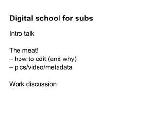 Digital school for subs
Intro talk

The meat!
– how to edit (and why)
– pics/video/metadata

Work discussion
 