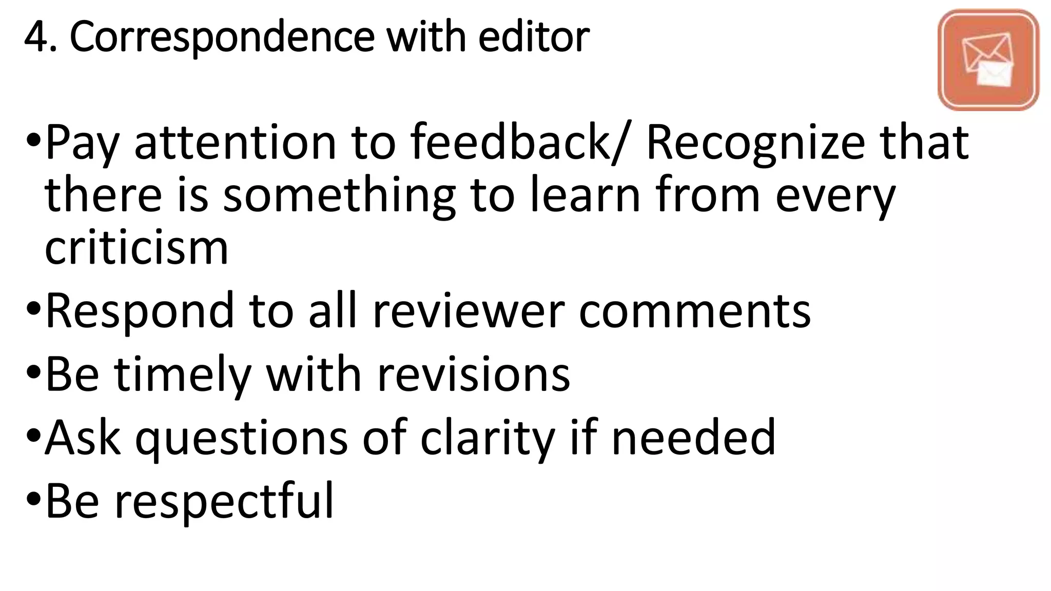 4. Correspondence with editor
•Pay attention to feedback/ Recognize that
there is something to learn from every
criticism
•Respond to all reviewer comments
•Be timely with revisions
•Ask questions of clarity if needed
•Be respectful
 