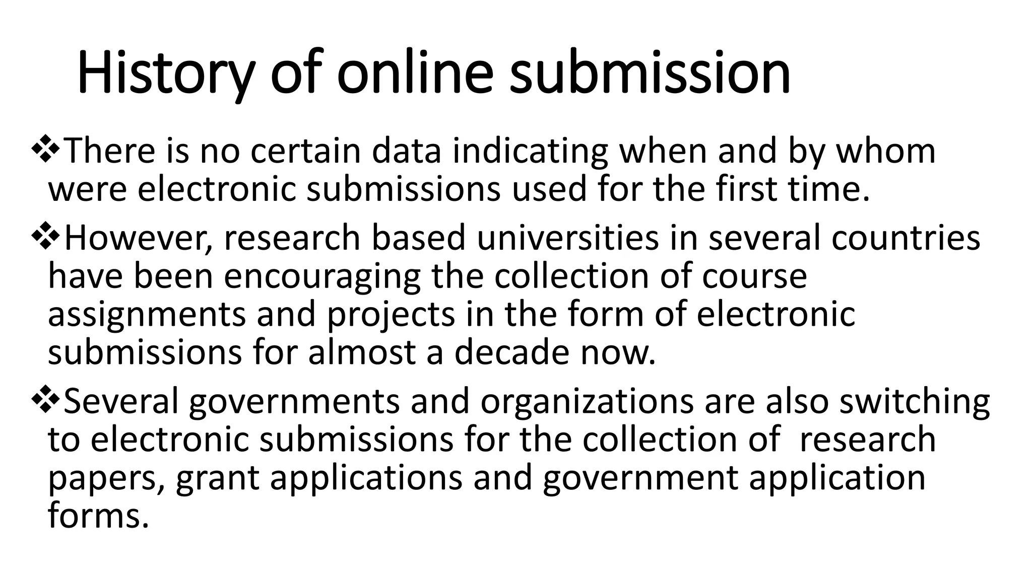 History of online submission
There is no certain data indicating when and by whom
were electronic submissions used for the first time.
However, research based universities in several countries
have been encouraging the collection of course
assignments and projects in the form of electronic
submissions for almost a decade now.
Several governments and organizations are also switching
to electronic submissions for the collection of research
papers, grant applications and government application
forms.
 