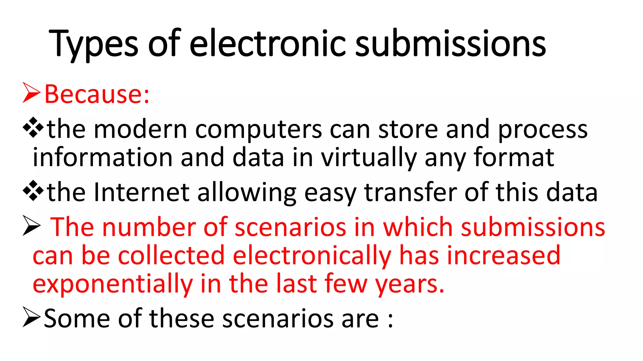 Types of electronic submissions
Because:
the modern computers can store and process
information and data in virtually any format
the Internet allowing easy transfer of this data
 The number of scenarios in which submissions
can be collected electronically has increased
exponentially in the last few years.
Some of these scenarios are :
 