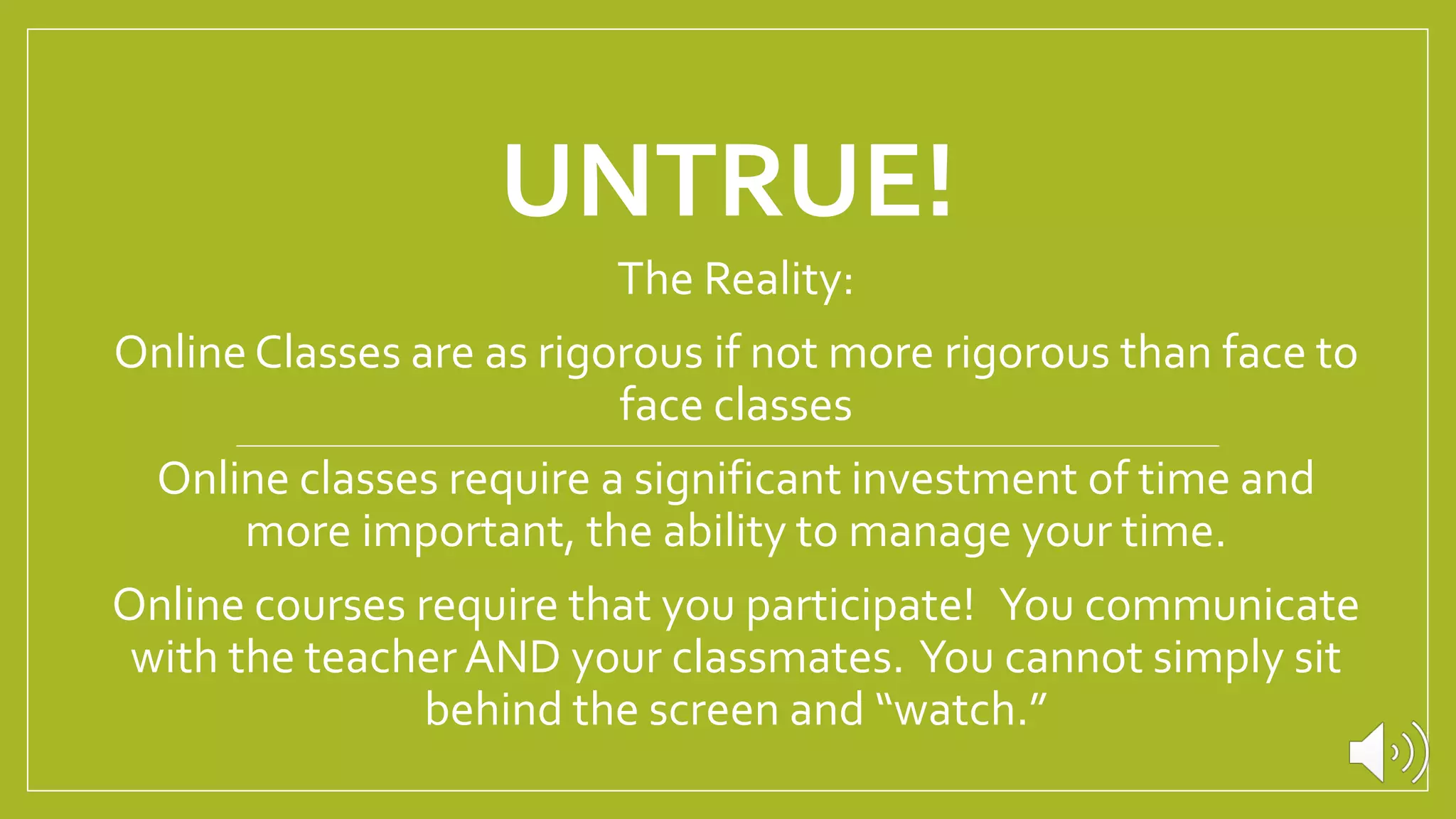 UNTRUE!
The Reality:
Online Classes are as rigorous if not more rigorous than face to
face classes
Online classes require a significant investment of time and
more important, the ability to manage your time.
Online courses require that you participate! You communicate
with the teacherAND your classmates. You cannot simply sit
behind the screen and “watch.”
 