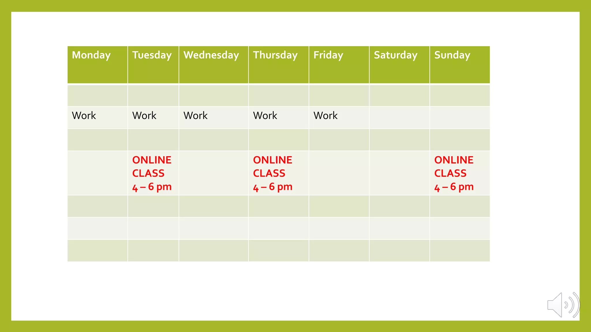 Monday Tuesday Wednesday Thursday Friday Saturday Sunday
Work Work Work Work Work
ONLINE
CLASS
4 – 6 pm
ONLINE
CLASS
4 – 6 pm
ONLINE
CLASS
4 – 6 pm
 