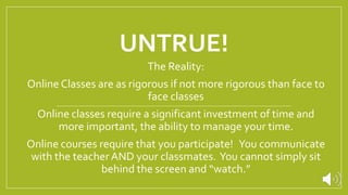UNTRUE!
The Reality:
Online Classes are as rigorous if not more rigorous than face to
face classes
Online classes require a significant investment of time and
more important, the ability to manage your time.
Online courses require that you participate! You communicate
with the teacherAND your classmates. You cannot simply sit
behind the screen and “watch.”
 