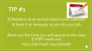 TIP #1
Schedule it as an actual class in your calendar
& treat it as seriously as you do your job
Block out the time you will spend on the class
EVERY week and
FOLLOWTHAT CALENDAR!
 
