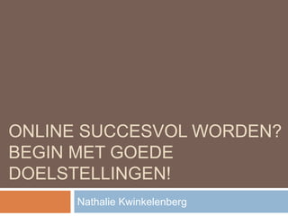 ONLINE SUCCESVOL WORDEN? 
BEGIN MET GOEDE 
DOELSTELLINGEN! 
Nathalie Kwinkelenberg 
 