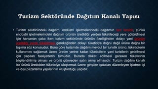 Turizm Sektöründe Dağıtım Kanalı Yapısı
• Turizm sektöründeki dağıtım, endüstri işletmelerindeki dağıtımın tam tersidir, çünkü
endüstri işletmelerindeki dağıtım ürünün üretildiği yerden tüketileceği yere götürülmesi
için harcanan çaba iken turizm sektöründe ürünün özelliğinden dolayı yani ürünün
üretildiği yerde tüketilmesi gerektiğinden dolayı tüketiciye doğru değil ürüne doğru bir
taşıma söz konusudur. Buna göre turizmde dağıtım mevcut bir turistik ürünü, tüketicilerin
kullanımını sağlamak üzere üretim yerine kadar tüketicilerin yani turistlerin getirilmesi
için yapılan faaliyetlerin tümüdür. Burada dikkat edilmesi gereken tüketicinin
bilgilendirilmiş olması ve ürünü görmeden satın almış olmasıdır. Turizm dağıtım kanalı
ise ürünü üreticiden tüketiciye ulaştırmak üzere girişilen çabaları düzenleyen işletme içi
ve dışı pazarlama yapılarının oluşturduğu yapıdır.

 